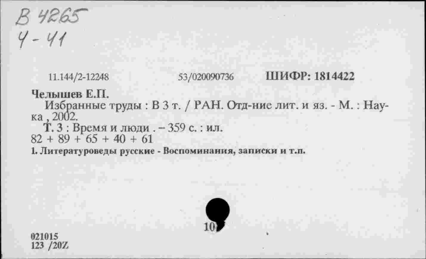 ﻿11.144/2-12248	53/020090736 ШИФР: 1814422
Челышев Е.П.
Избранные труды : В 3 т. / РАН. Отд-ние лит. и яз. - М.: Нау ка, 2002.
Т. 3 : Время и люди . - 359 с.: ил.
82 + 89 + 65 + 40 + 61
1. Литературоведы русские - Воспоминания, записки и т.п.
021015
123 /207